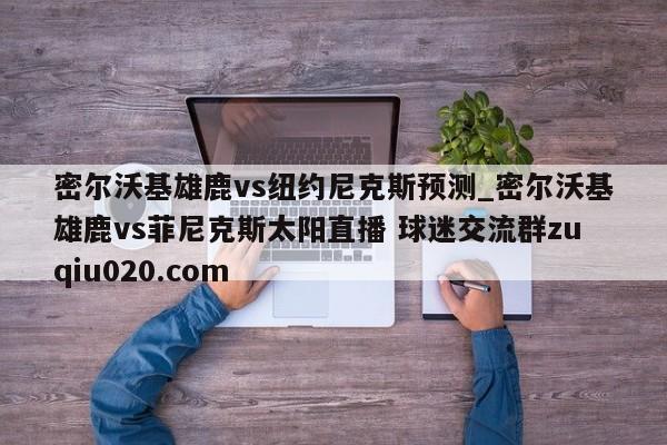 密爾沃基雄鹿vs紐約尼克斯預測_密爾沃基雄鹿vs菲尼克斯太陽直播 球迷交流群zuqiu020.com 